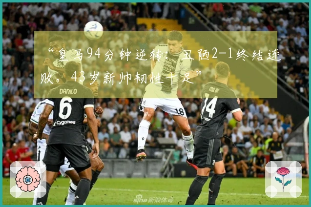 “皇马94分钟逆转：丑陋2-1终结连败，43岁新帅韧性十足”