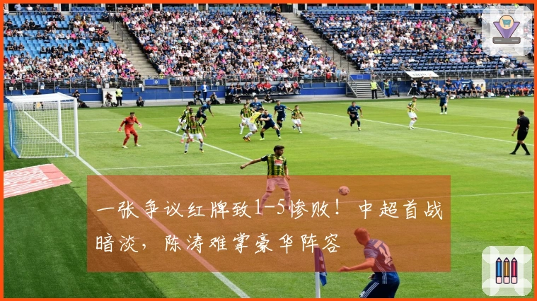 一张争议红牌致1-5惨败！中超首战暗淡，陈涛难掌豪华阵容