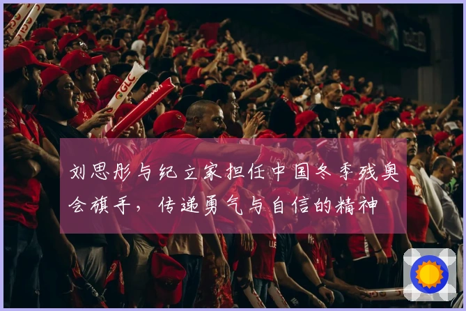 刘思彤与纪立家担任中国冬季残奥会旗手，传递勇气与自信的精神