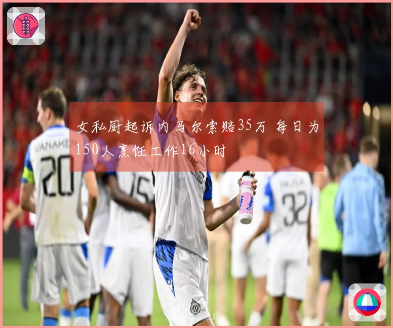 女私厨起诉内马尔索赔35万 每日为150人烹饪工作16小时