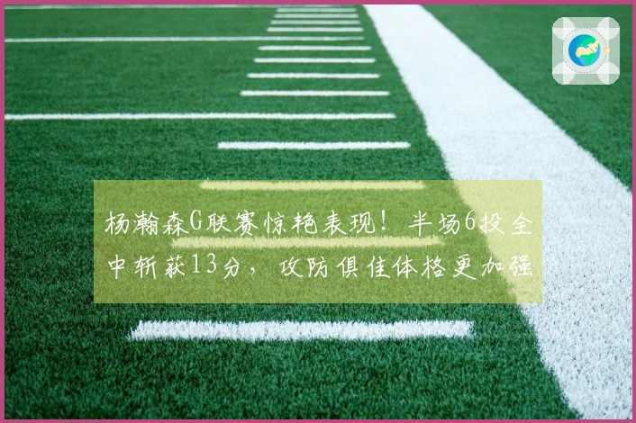 杨瀚森G联赛惊艳表现！半场6投全中斩获13分，攻防俱佳体格更加强壮