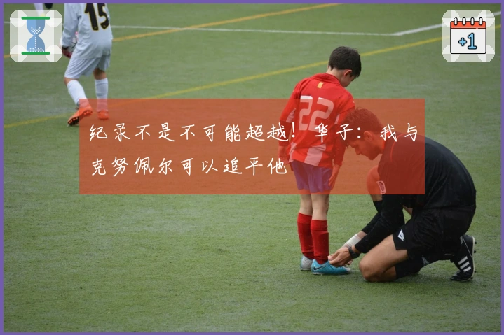 纪录不是不可能超越！华子：我与克努佩尔可以追平他