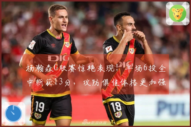 杨瀚森G联赛惊艳表现！半场6投全中斩获13分，攻防俱佳体格更加强壮