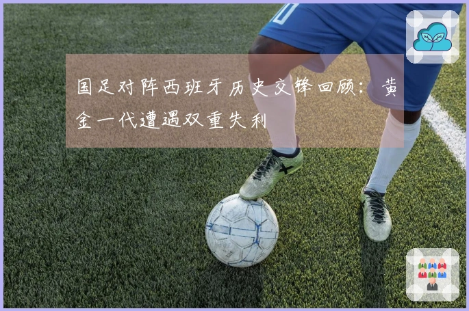 国足对阵西班牙历史交锋回顾：黄金一代遭遇双重失利