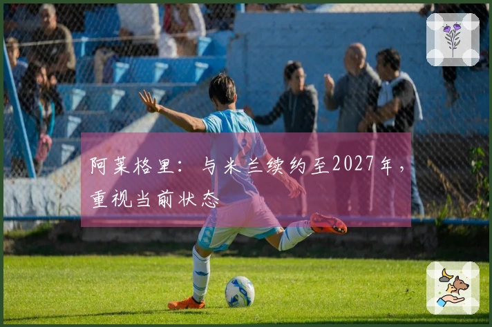 阿莱格里：与米兰续约至2027年，重视当前状态