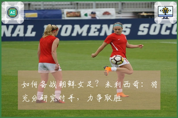 如何备战朝鲜女足？米利西奇：将充分研究对手，力争取胜