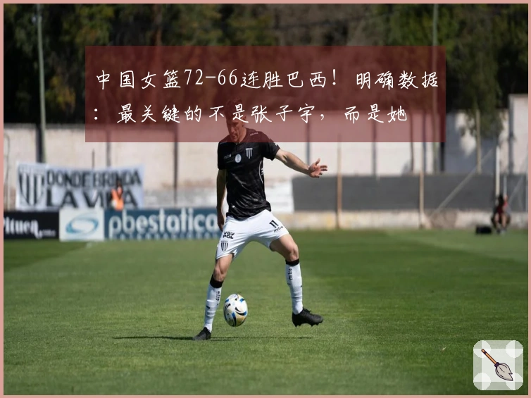中国女篮72-66连胜巴西！明确数据：最关键的不是张子宇，而是她