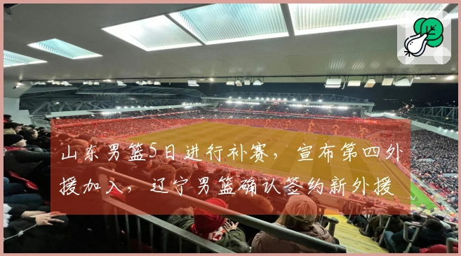 山东男篮5日进行补赛，宣布第四外援加入，辽宁男篮确认签约新外援