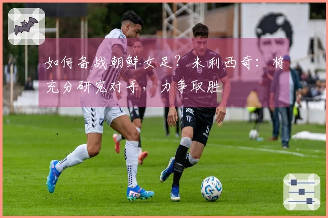 如何备战朝鲜女足？米利西奇：将充分研究对手，力争取胜