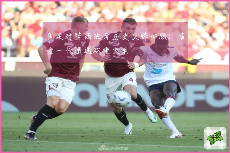 国足对阵西班牙历史交锋回顾：黄金一代遭遇双重失利