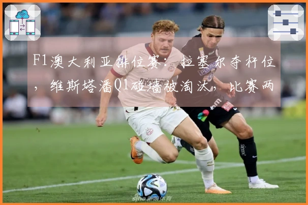 F1澳大利亚排位赛:拉塞尔夺杆位,维斯塔潘Q1碰墙被淘汰,比赛两度中断