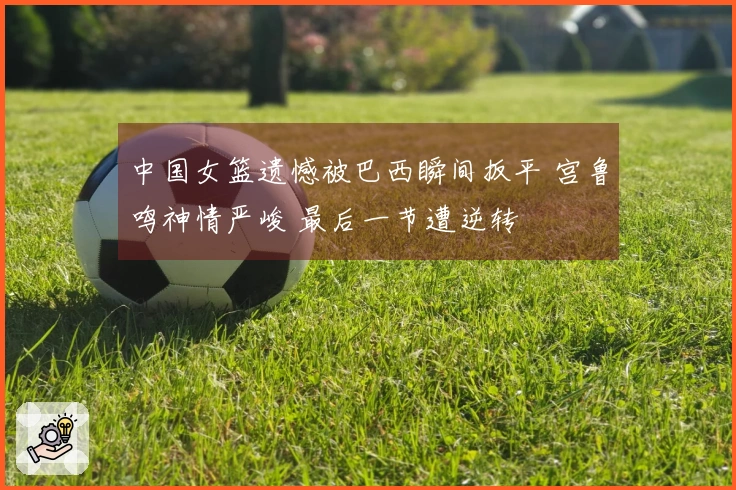中国女篮遗憾被巴西瞬间扳平 宫鲁鸣神情严峻 最后一节遭逆转