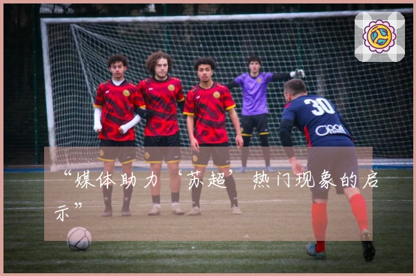 “媒体助力‘苏超’热门现象的启示”